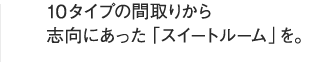 10タイプの間取りから志向にあった「スイートルーム」を。