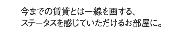 今までの賃貸とは一線を画する、ステータスを感じていただけるお部屋に。